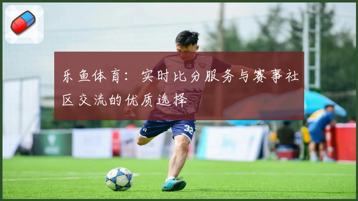 乐鱼体育:实时比分服务与赛事社区交流的优质选择