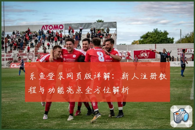 乐鱼登录网页版详解：新人注册教程与功能亮点全方位解析