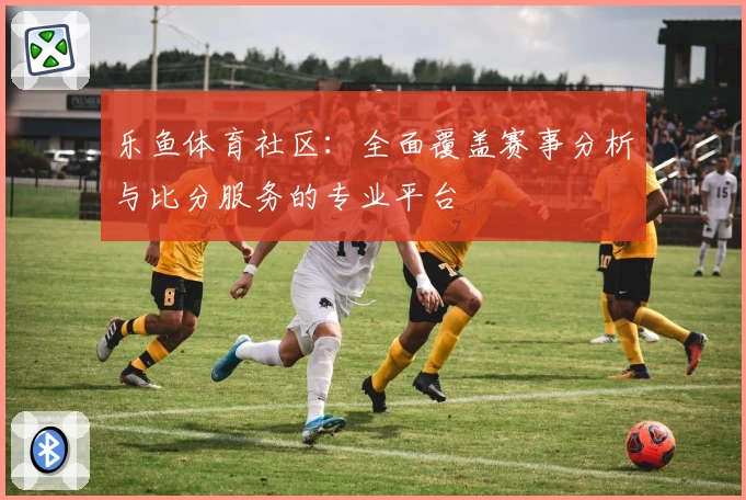 乐鱼体育社区：全面覆盖赛事分析与比分服务的专业平台