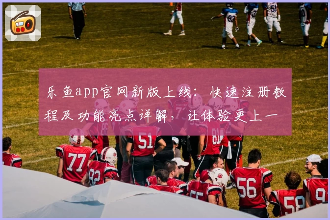 乐鱼app官网新版上线：快速注册教程及功能亮点详解，让体验更上一层楼