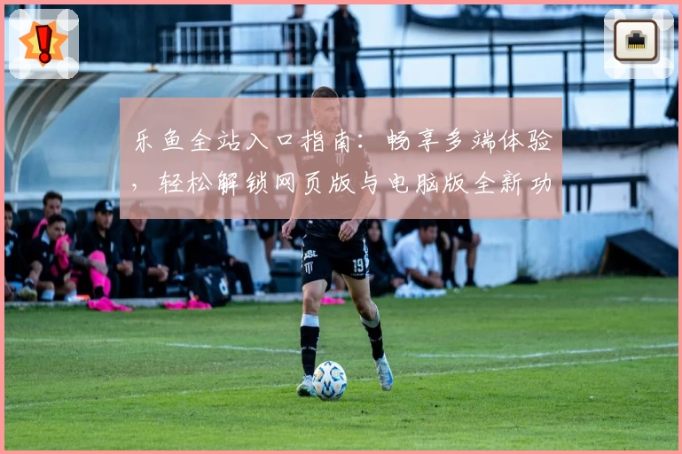 乐鱼全站入口指南：畅享多端体验，轻松解锁网页版与电脑版全新功能亮点