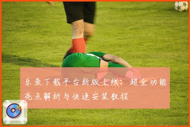 乐鱼下载平台新版上线：超全功能亮点解析与快速安装教程