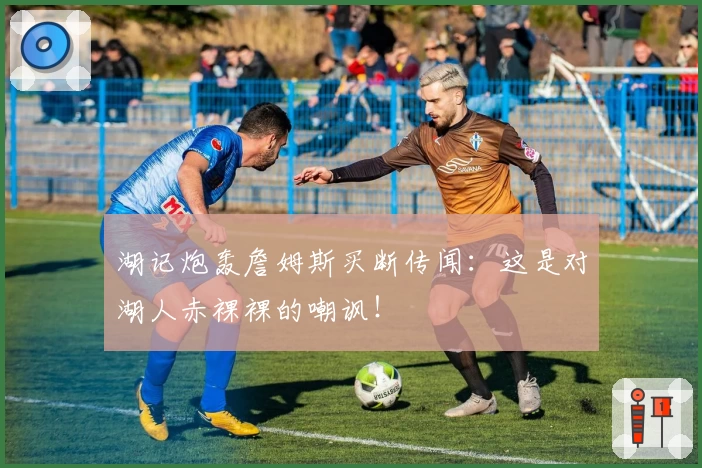 湖记炮轰詹姆斯买断传闻:这是对湖人赤裸裸的嘲讽!