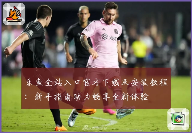 乐鱼全站入口官方下载及安装教程：新手指南助力畅享全新体验