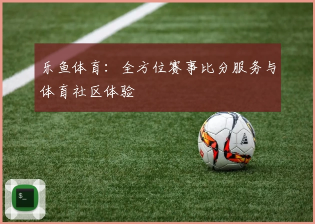 乐鱼体育：全方位赛事比分服务与体育社区体验