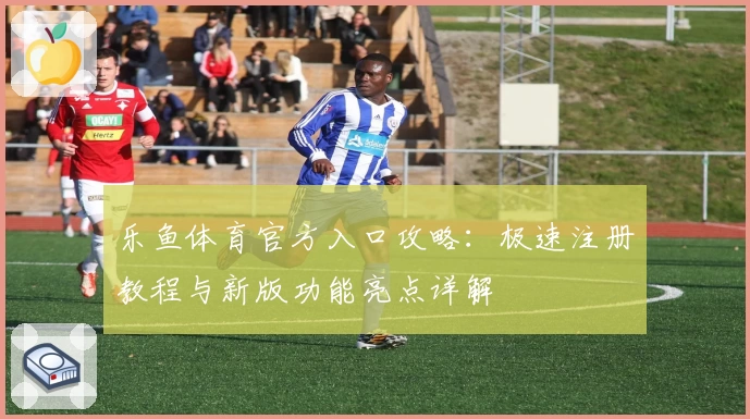 乐鱼体育官方入口攻略:极速注册教程与新版功能亮点详解