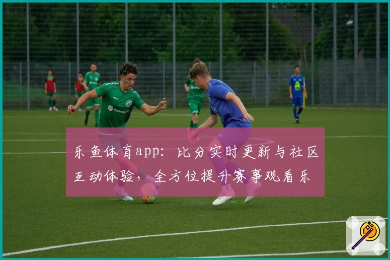 乐鱼体育app：比分实时更新与社区互动体验，全方位提升赛事观看乐趣