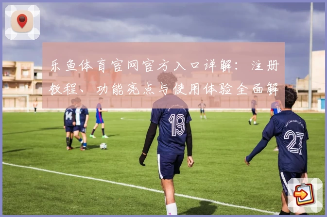 乐鱼体育官网官方入口详解：注册教程、功能亮点与使用体验全面解析