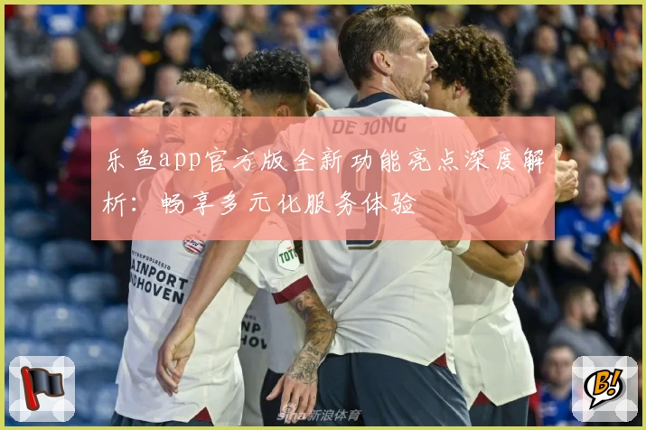 乐鱼app官方版全新功能亮点深度解析：畅享多元化服务体验