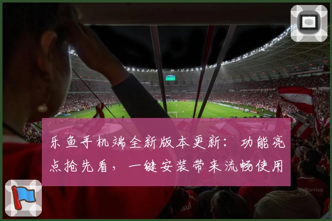 乐鱼手机端全新版本更新：功能亮点抢先看，一键安装带来流畅使用体验