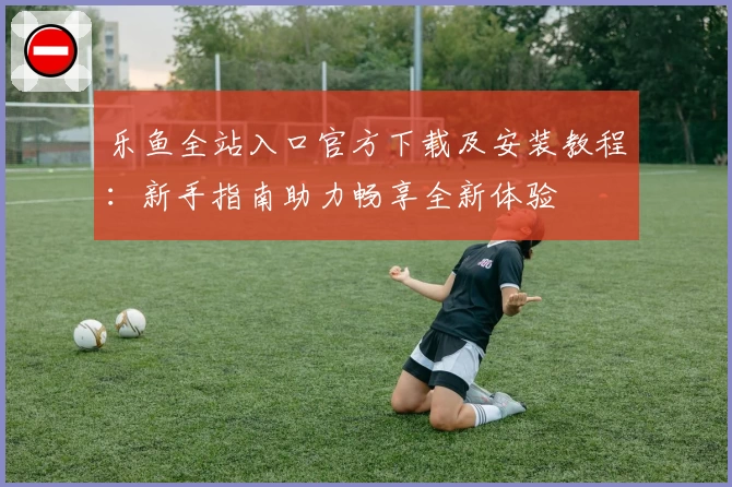 乐鱼全站入口官方下载及安装教程：新手指南助力畅享全新体验