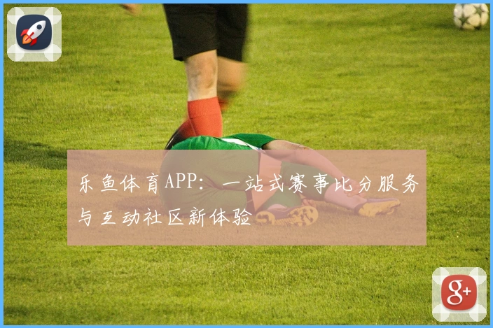 乐鱼体育APP：一站式赛事比分服务与互动社区新体验