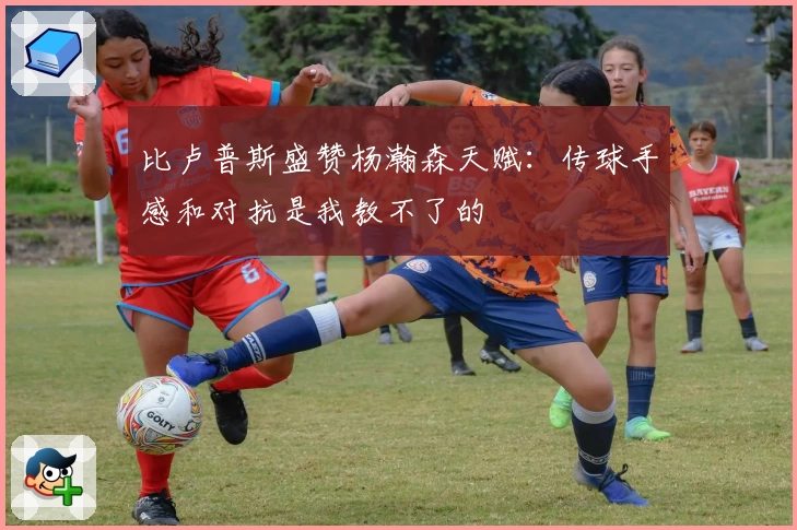 比卢普斯盛赞杨瀚森天赋：传球手感和对抗是我教不了的