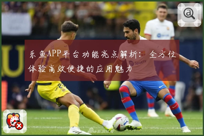 乐鱼APP平台功能亮点解析：全方位体验高效便捷的应用魅力