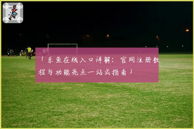 「乐鱼在线入口详解：官网注册教程与功能亮点一站式指南」