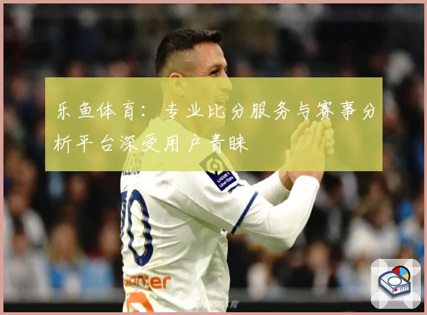乐鱼体育：专业比分服务与赛事分析平台深受用户青睐