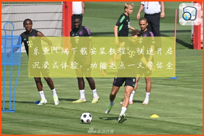 乐鱼PC端下载安装教程:快速开启沉浸式体验,功能亮点一文带你全面了解