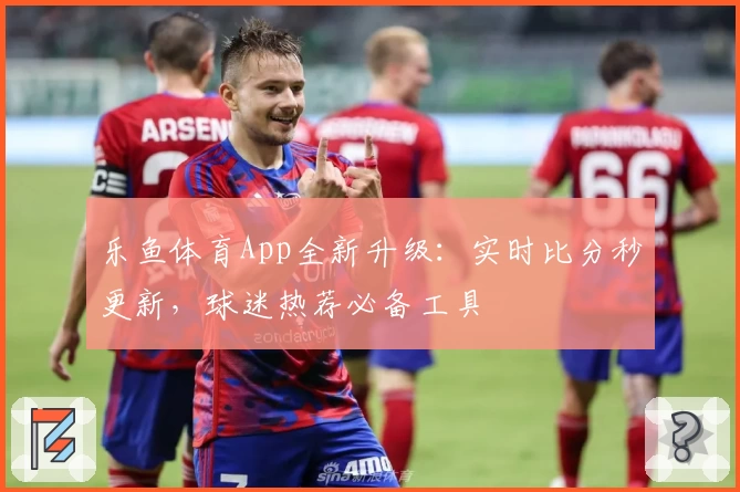 乐鱼体育App全新升级:实时比分秒更新,球迷热荐必备工具