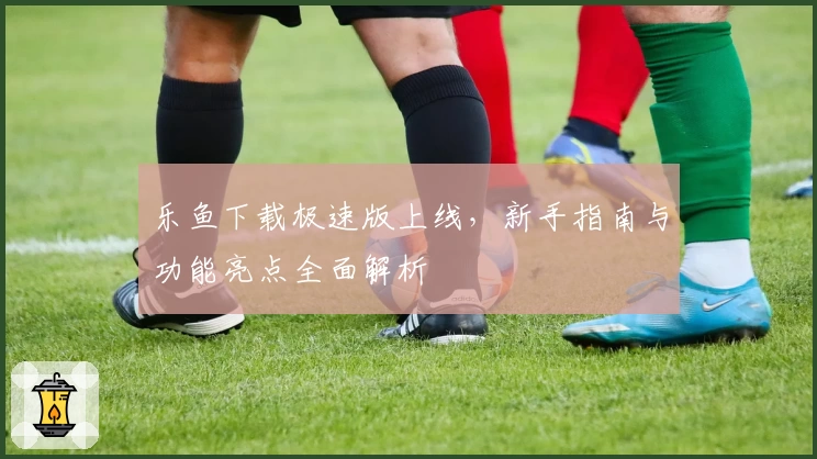 乐鱼下载极速版上线，新手指南与功能亮点全面解析