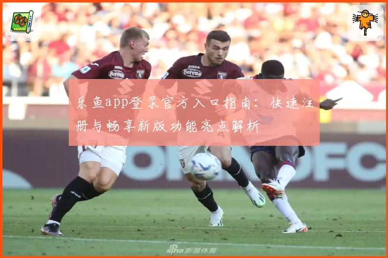 乐鱼app登录官方入口指南：快速注册与畅享新版功能亮点解析