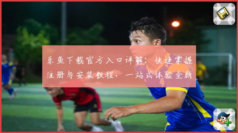 乐鱼下载官方入口详解：快速掌握注册与安装教程，一站式体验全新功能亮点