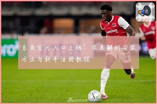 乐鱼官方入口上线!深度解析安装方法与新手注册教程