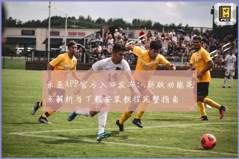 乐鱼APP官方入口发布：新版功能亮点解析与下载安装教程完整指南