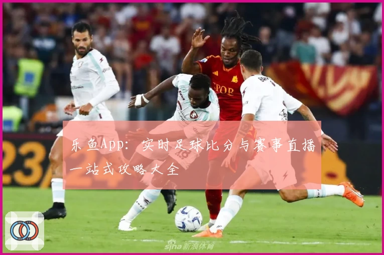 乐鱼App:实时足球比分与赛事直播一站式攻略大全