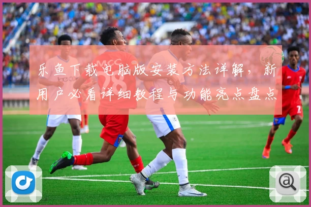 乐鱼下载电脑版安装方法详解，新用户必看详细教程与功能亮点盘点