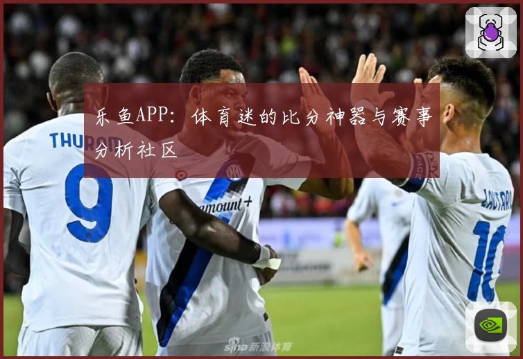 乐鱼APP：体育迷的比分神器与赛事分析社区