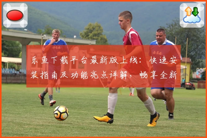 乐鱼下载平台最新版上线：快速安装指南及功能亮点详解，畅享全新玩法体验