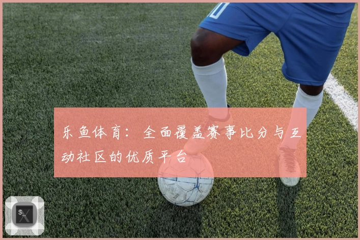 乐鱼体育：全面覆盖赛事比分与互动社区的优质平台