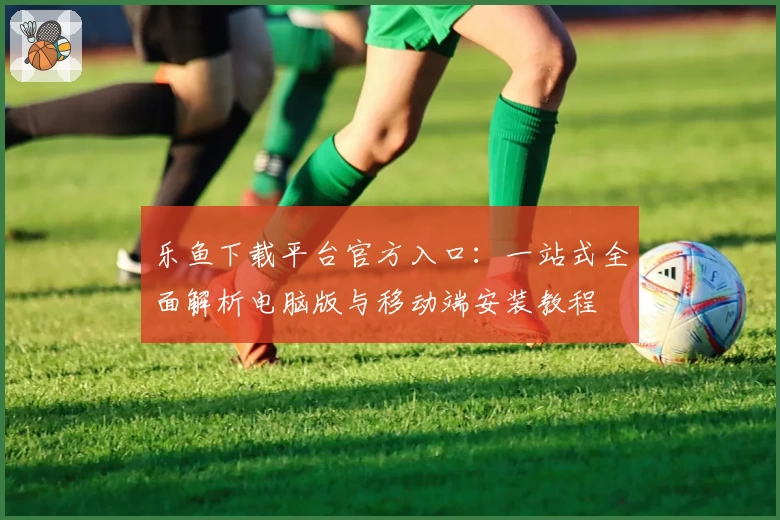 乐鱼下载平台官方入口：一站式全面解析电脑版与移动端安装教程