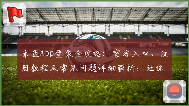 乐鱼App登录全攻略:官方入口、注册教程及常见问题详细解析,让你快速上手