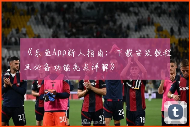 《乐鱼App新人指南：下载安装教程及必备功能亮点详解》