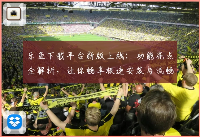 乐鱼下载平台新版上线:功能亮点全解析,让你畅享极速安装与流畅操作体验