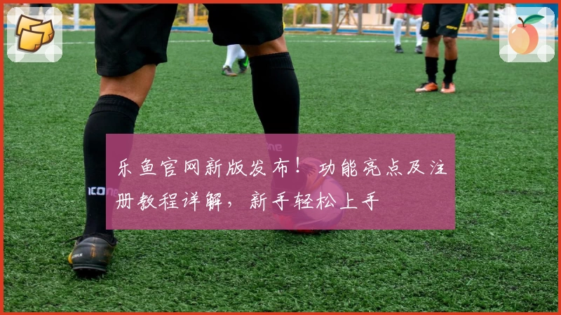 乐鱼官网新版发布！功能亮点及注册教程详解，新手轻松上手