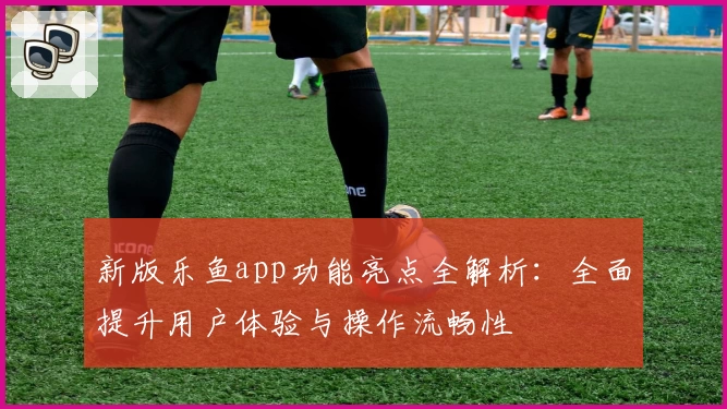 新版乐鱼app功能亮点全解析：全面提升用户体验与操作流畅性