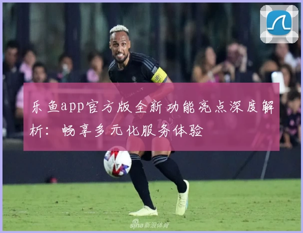 乐鱼app官方版全新功能亮点深度解析：畅享多元化服务体验