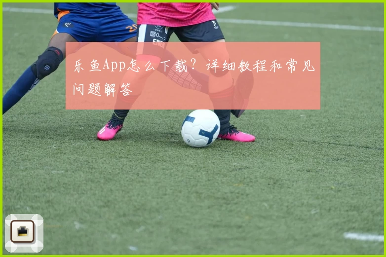 乐鱼App怎么下载？详细教程和常见问题解答