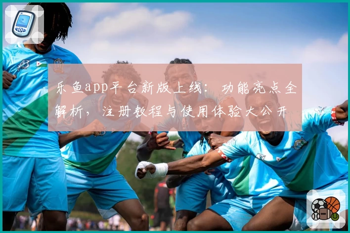 乐鱼app平台新版上线：功能亮点全解析，注册教程与使用体验大公开