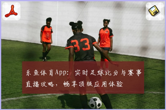乐鱼体育App：实时足球比分与赛事直播攻略，畅享顶级应用体验