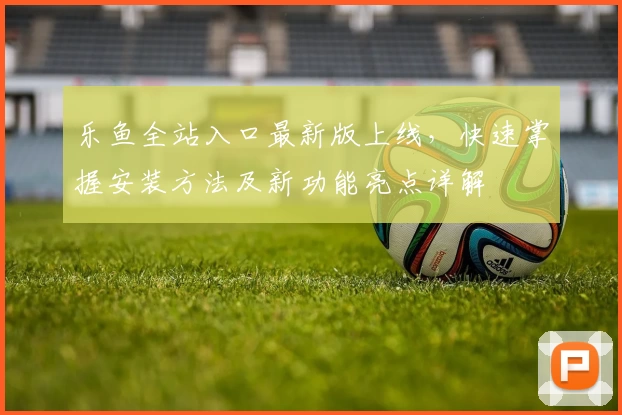 乐鱼全站入口最新版上线，快速掌握安装方法及新功能亮点详解