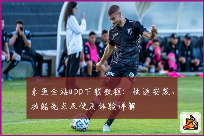 乐鱼全站app下载教程：快速安装、功能亮点及使用体验详解