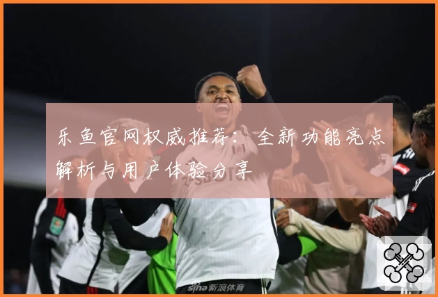 乐鱼官网权威推荐：全新功能亮点解析与用户体验分享