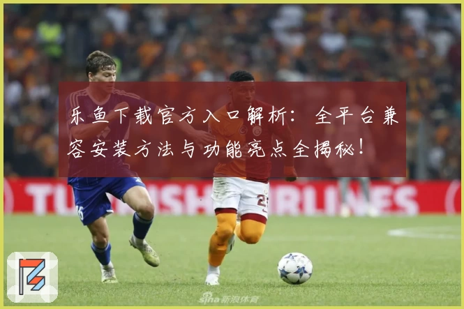 乐鱼下载官方入口解析：全平台兼容安装方法与功能亮点全揭秘！