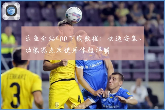 乐鱼全站app下载教程：快速安装、功能亮点及使用体验详解