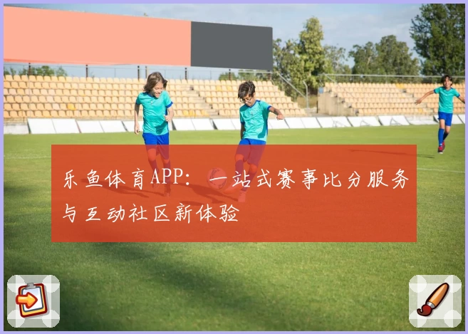 乐鱼体育APP：一站式赛事比分服务与互动社区新体验