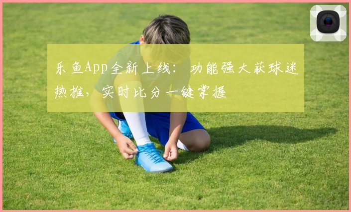 乐鱼App全新上线：功能强大获球迷热推，实时比分一键掌握