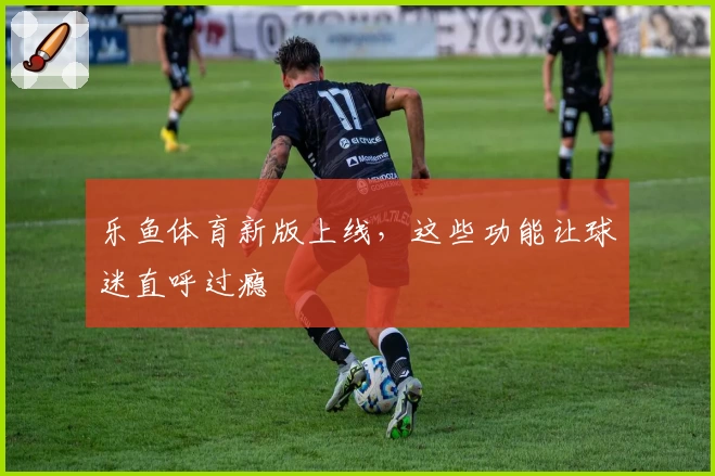 乐鱼体育新版上线，这些功能让球迷直呼过瘾